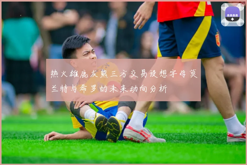 热火雄鹿灰熊三方交易设想字母莫兰特与希罗的未来动向分析