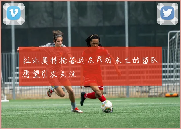 拉比奥特抢答迈尼昂对米兰的留队愿望引发关注