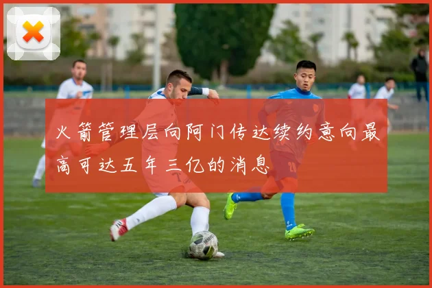 火箭管理层向阿门传达续约意向最高可达五年三亿的消息