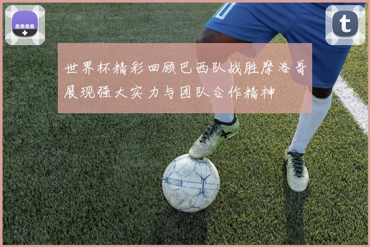 世界杯精彩回顾巴西队战胜摩洛哥展现强大实力与团队合作精神