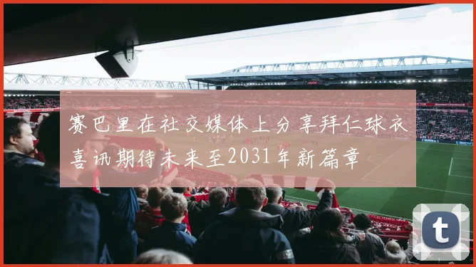 赛巴里在社交媒体上分享拜仁球衣喜讯期待未来至2031年新篇章