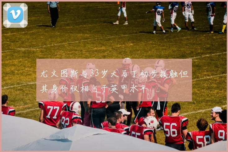 尤文图斯与33岁大马丁初步接触但其身价仅相当于英甲水平