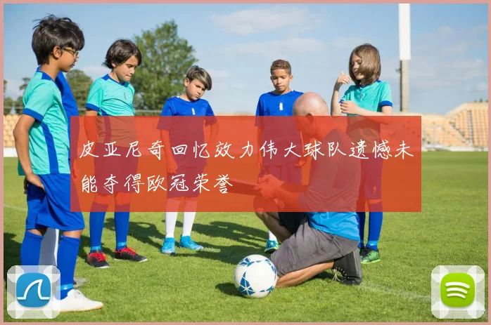 皮亚尼奇回忆效力伟大球队遗憾未能夺得欧冠荣誉