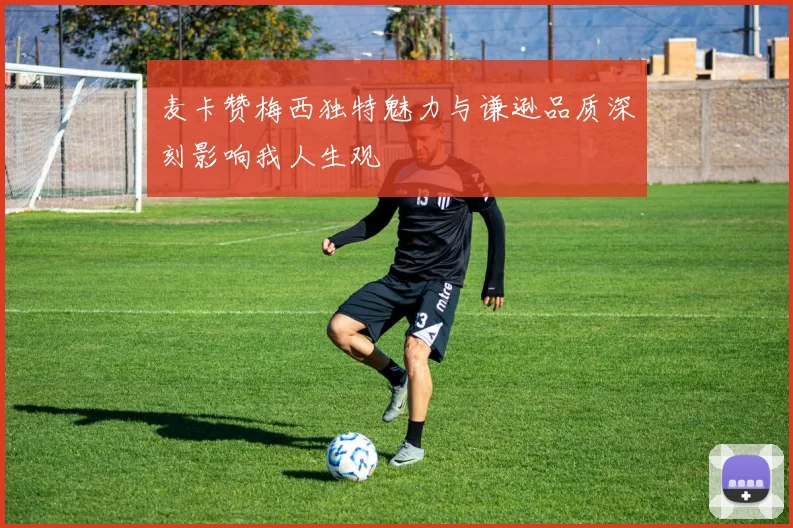 麦卡赞梅西独特魅力与谦逊品质深刻影响我人生观