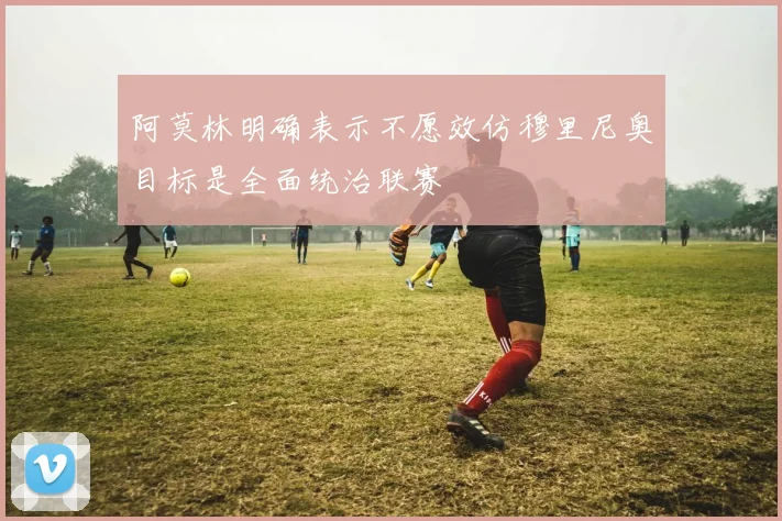 阿莫林明确表示不愿效仿穆里尼奥目标是全面统治联赛
