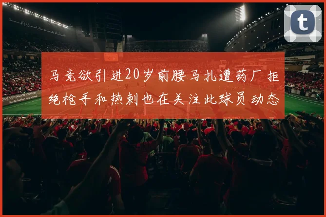 马竞欲引进20岁前腰马扎遭药厂拒绝枪手和热刺也在关注此球员动态
