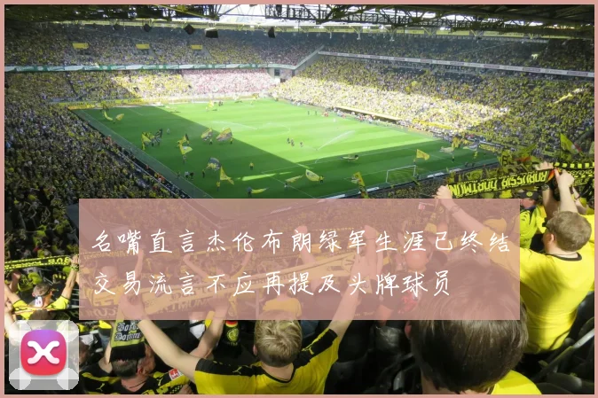名嘴直言杰伦布朗绿军生涯已终结交易流言不应再提及头牌球员