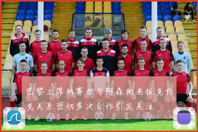 巴黎主席纳赛尔与阿森纳老板克伦克关系密切多次合作引发关注