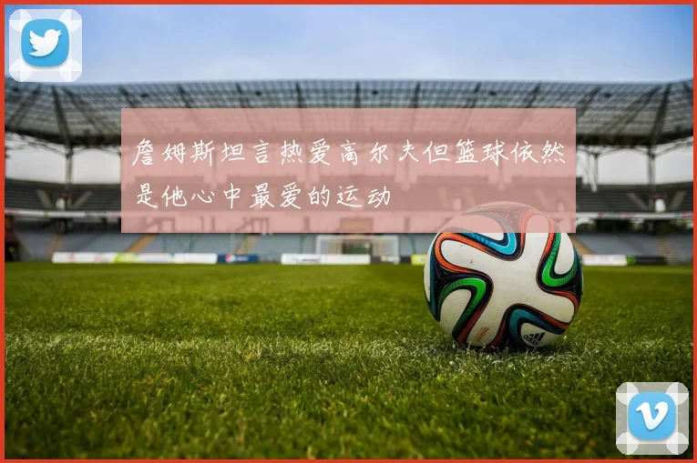 詹姆斯坦言热爱高尔夫但篮球依然是他心中最爱的运动