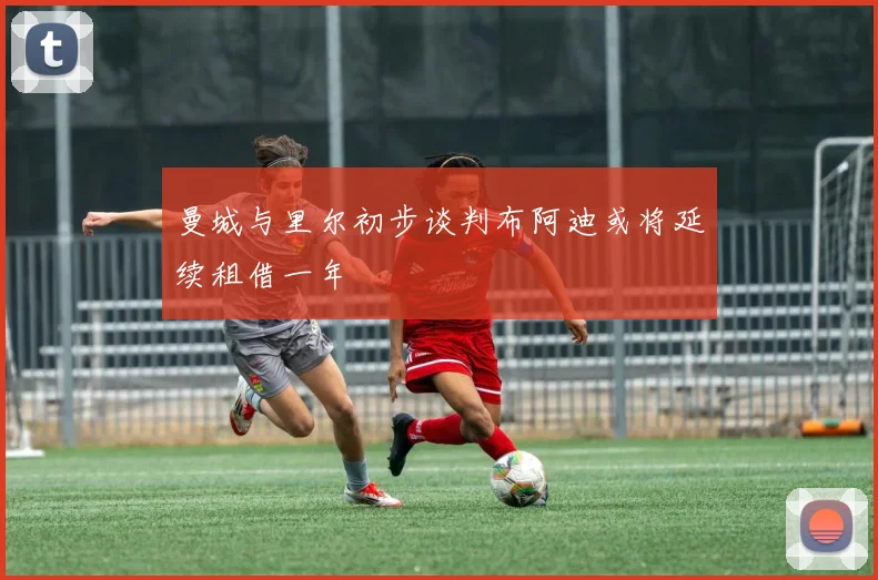 曼城与里尔初步谈判布阿迪或将延续租借一年