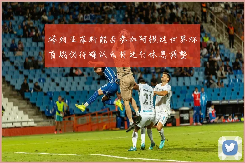 塔利亚菲科能否参加阿根廷世界杯首战仍待确认或将进行休息调整