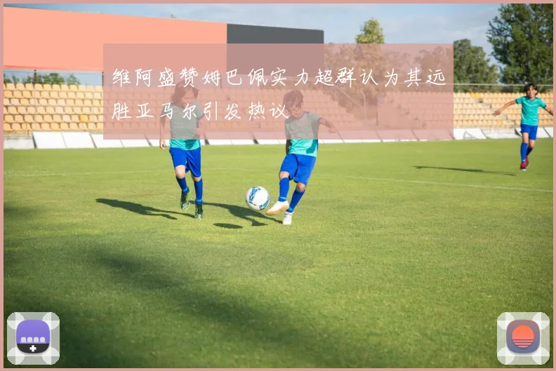 维阿盛赞姆巴佩实力超群认为其远胜亚马尔引发热议