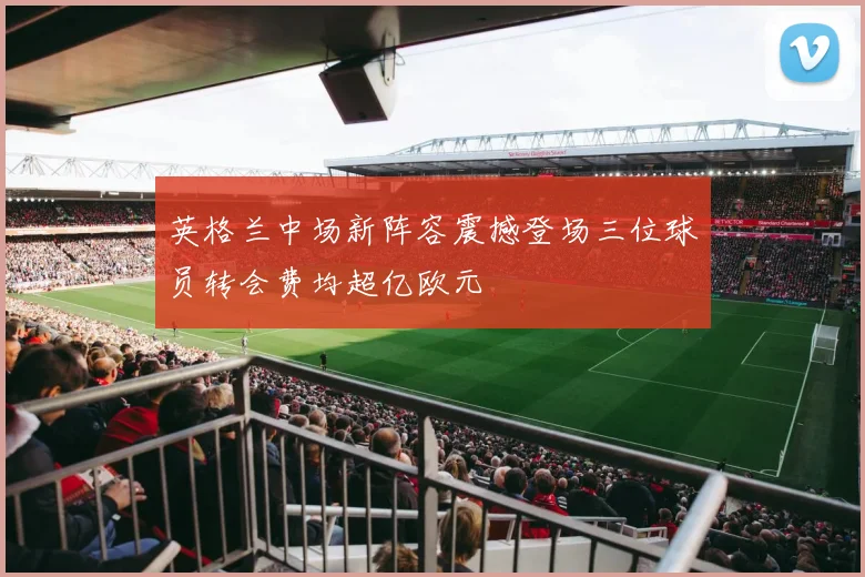英格兰中场新阵容震撼登场三位球员转会费均超亿欧元