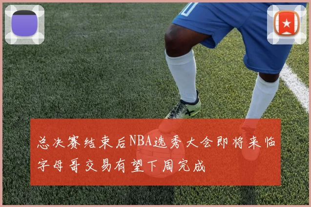 总决赛结束后NBA选秀大会即将来临字母哥交易有望下周完成