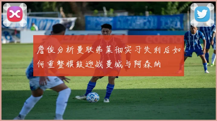 詹俊分析曼联弗莱彻实习失利后如何重整旗鼓迎战曼城与阿森纳