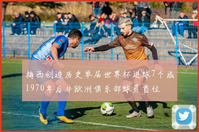 梅西创造历史单届世界杯进球7个成1970年后非欧洲俱乐部球员首位
