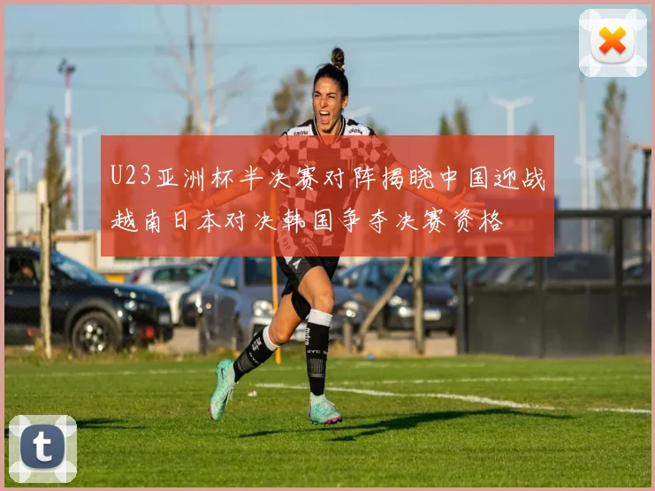 U23亚洲杯半决赛对阵揭晓中国迎战越南日本对决韩国争夺决赛资格